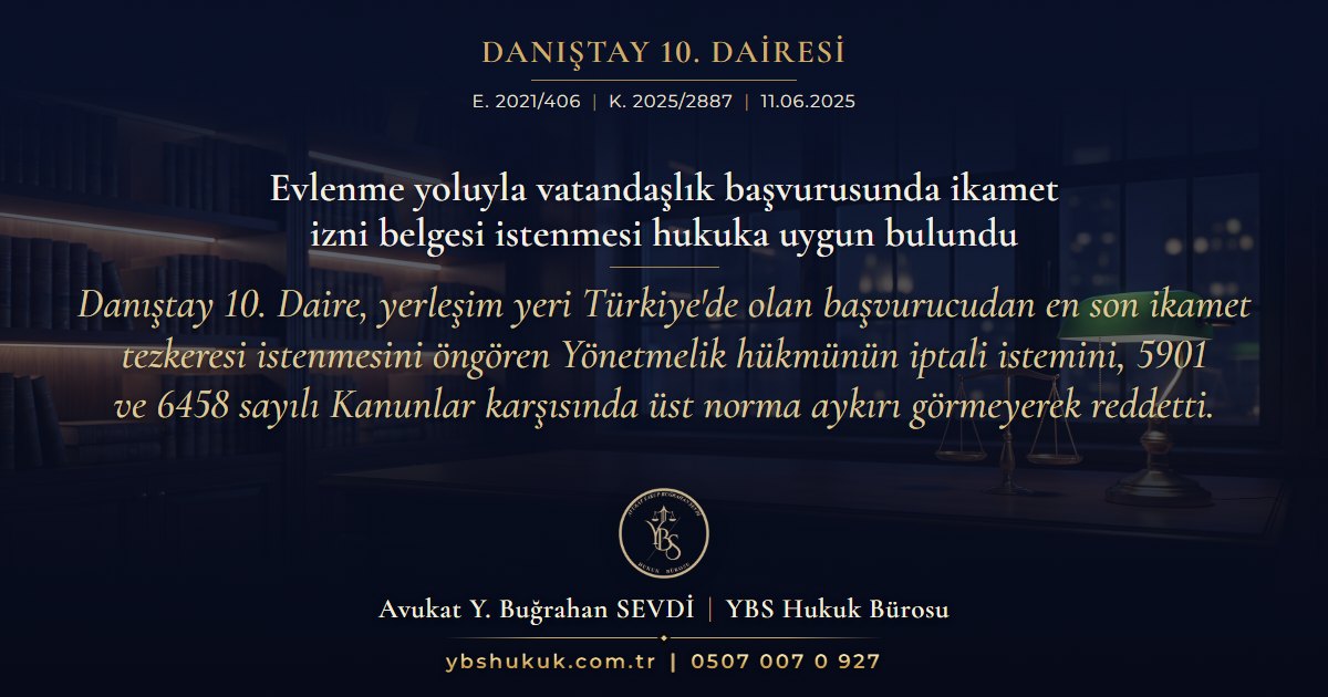 Danıştay 10. Dairesi, E. 2021/406, K. 2025/2887, 11.06.2025 | Evlenme yoluyla vatandaşlık başvurusunda ikamet izni belgesi istenmesi hukuka uygun bulundu | Danıştay 10. Daire, yerleşim yeri Türkiye'de olan başvurucudan en son ikamet tezkeresi istenmesini öngören Yönetmelik hükmünün iptali istemini, 5901 ve 6458 sayılı Kanunlar karşısında üst norma aykırı görmeyerek reddetti.