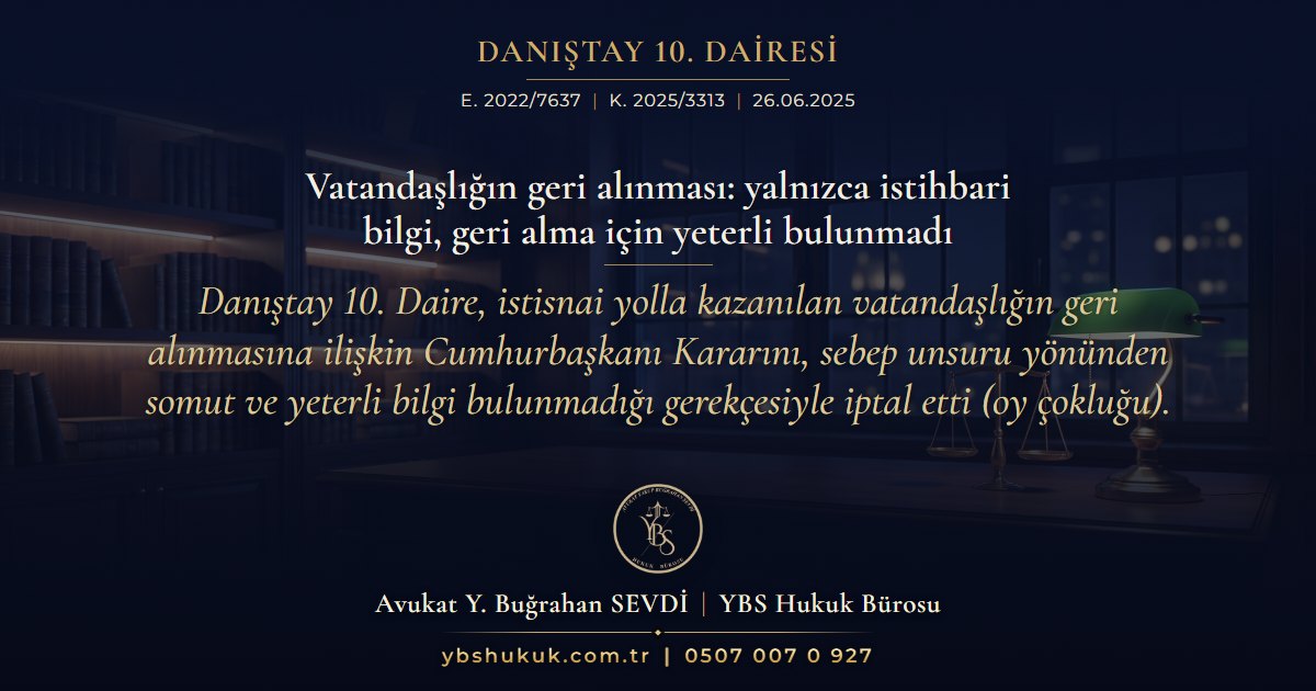 Danıştay 10. Dairesi, E. 2022/7637, K. 2025/3313, 26.06.2025 | Vatandaşlığın geri alınması: yalnızca istihbari bilgi, geri alma için yeterli bulunmadı | Danıştay 10. Daire, istisnai yolla kazanılan vatandaşlığın geri alınmasına ilişkin Cumhurbaşkanı Kararını, sebep unsuru yönünden somut ve yeterli bilgi bulunmadığı gerekçesiyle iptal etti (oy çokluğu).