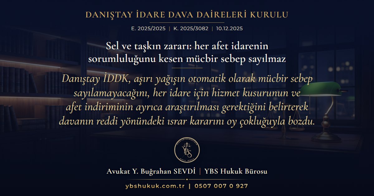 Danıştay İdare Dava Daireleri Kurulu, E. 2025/2025, K. 2025/3082, 10.12.2025 | Sel ve taşkın zararı: her afet idarenin sorumluluğunu kesen mücbir sebep sayılmaz | Danıştay İDDK, aşırı yağışın otomatik olarak mücbir sebep sayılamayacağını, her idare için hizmet kusurunun ve afet indiriminin ayrıca araştırılması gerektiğini belirterek davanın reddi yönündeki ısrar kararını oy çokluğuyla bozdu.