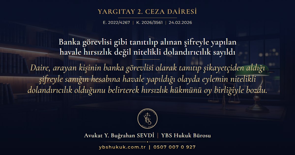 Yargıtay 2. Ceza Dairesi, E. 2022/4267, K. 2026/3561, 24.02.2026 | Banka görevlisi gibi tanıtılıp alınan şifreyle yapılan havale hırsızlık değil nitelikli dolandırıcılık sayıldı | Daire, arayan kişinin banka görevlisi olarak tanıtıp şikayetçiden aldığı şifreyle sanığın hesabına havale yapıldığı olayda eylemin nitelikli dolandırıcılık olduğunu belirterek hırsızlık hükmünü oy birliğiyle bozdu.