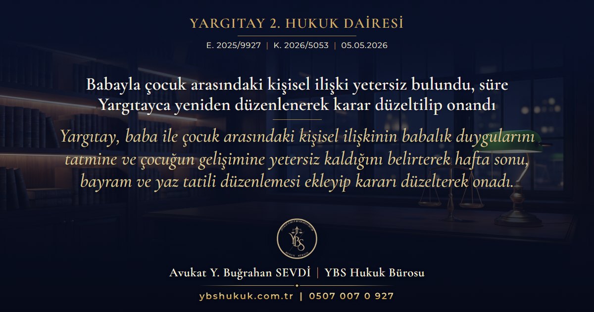 Yargıtay 2. Hukuk Dairesi, E. 2025/9927, K. 2026/5053, 05.05.2026 | Babayla çocuk arasındaki kişisel ilişki yetersiz bulundu, süre Yargıtayca yeniden düzenlenerek karar düzeltilip onandı | Yargıtay, baba ile çocuk arasındaki kişisel ilişkinin babalık duygularını tatmine ve çocuğun gelişimine yetersiz kaldığını belirterek hafta sonu, bayram ve yaz tatili düzenlemesi ekleyip kararı düzelterek onadı.