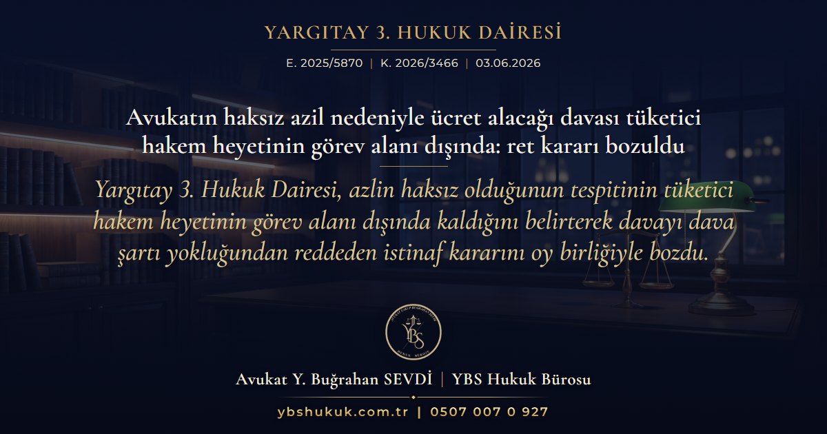Yargıtay 3. Hukuk Dairesi, E. 2025/5870, K. 2026/3466, 03.06.2026 | Avukatın haksız azil nedeniyle ücret alacağı davası tüketici hakem heyetinin görev alanı dışında: ret kararı bozuldu | Yargıtay 3. Hukuk Dairesi, azlin haksız olduğunun tespitinin tüketici hakem heyetinin görev alanı dışında kaldığını belirterek davayı dava şartı yokluğundan reddeden istinaf kararını oy birliğiyle bozdu.