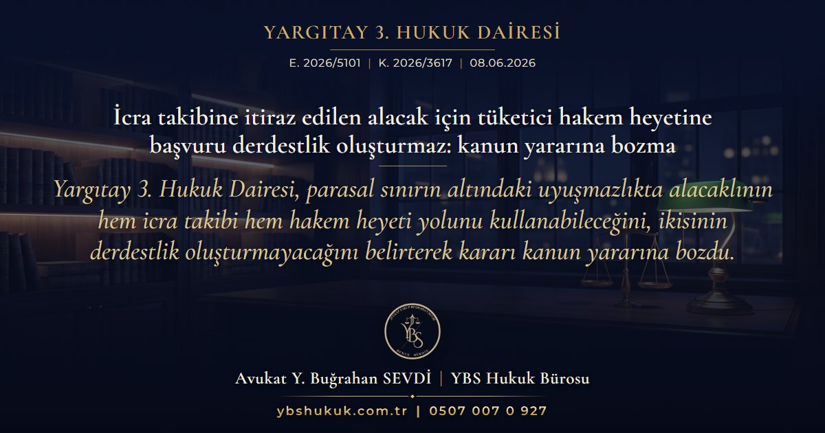 Yargıtay 3. Hukuk Dairesi, E. 2026/5101, K. 2026/3617, 08.06.2026 | İcra takibine itiraz edilen alacak için tüketici hakem heyetine başvuru derdestlik oluşturmaz: kanun yararına bozma | Yargıtay 3. Hukuk Dairesi, parasal sınırın altındaki uyuşmazlıkta alacaklının hem icra takibi hem hakem heyeti yolunu kullanabileceğini, ikisinin derdestlik oluşturmayacağını belirterek kararı kanun yararına bozdu.