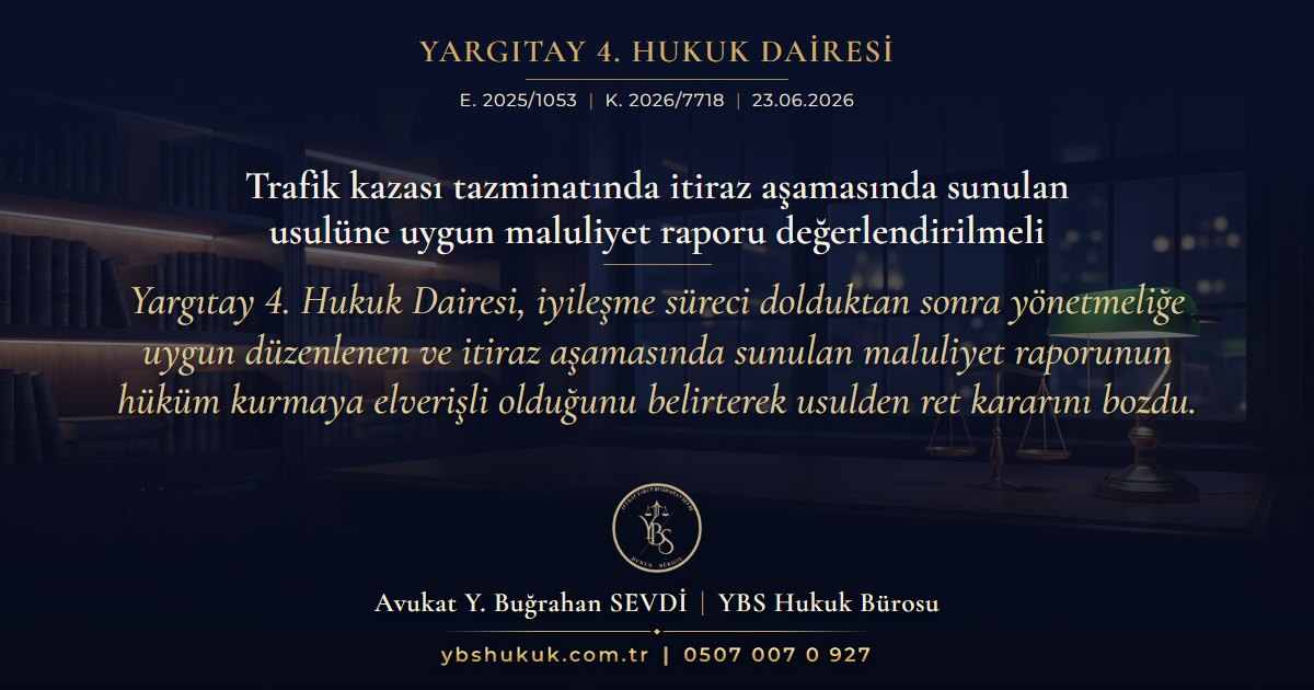 Yargıtay 4. Hukuk Dairesi, E. 2025/1053, K. 2026/7718, 23.06.2026 | Trafik kazası tazminatında itiraz aşamasında sunulan usulüne uygun maluliyet raporu değerlendirilmeli | Yargıtay 4. Hukuk Dairesi, iyileşme süreci dolduktan sonra yönetmeliğe uygun düzenlenen ve itiraz aşamasında sunulan maluliyet raporunun hüküm kurmaya elverişli olduğunu belirterek usulden ret kararını bozdu.