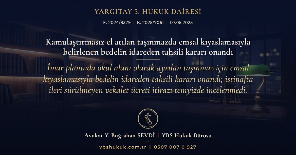 Yargıtay 5. Hukuk Dairesi, E. 2024/8379, K. 2025/7061, 07.05.2025 | Kamulaştırmasız el atılan taşınmazda emsal kıyaslamasıyla belirlenen bedelin idareden tahsili kararı onandı | İmar planında okul alanı olarak ayrılan taşınmaz için emsal kıyaslamasıyla bedelin idareden tahsili kararı onandı; istinafta ileri sürülmeyen vekalet ücreti itirazı temyizde incelenmedi.