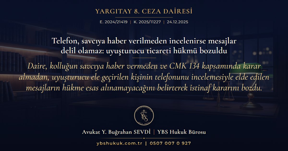 Yargıtay 8. Ceza Dairesi, E. 2024/21419, K. 2025/11227, 24.12.2025 | Telefon, savcıya haber verilmeden incelenirse mesajlar delil olamaz: uyuşturucu ticareti hükmü bozuldu | Daire, kolluğun savcıya haber vermeden ve CMK 134 kapsamında karar almadan, uyuşturucu ele geçirilen kişinin telefonunu incelemesiyle elde edilen mesajların hükme esas alınamayacağını belirterek istinaf kararını bozdu.